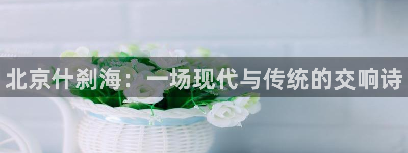 oety欧亿：北京什刹海：一场现代与传统的交响诗